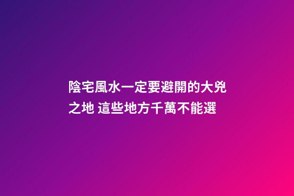 陰宅風水一定要避開的大兇之地 這些地方千萬不能選